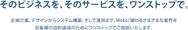 そのビジネスを、そのサービスを、ワンストップで。 企画立案、デザインからシステム構築、そして運用まで、Webに関わるさまざまな案件をお客様の目的達成のためにワンストップでご提供いたします。