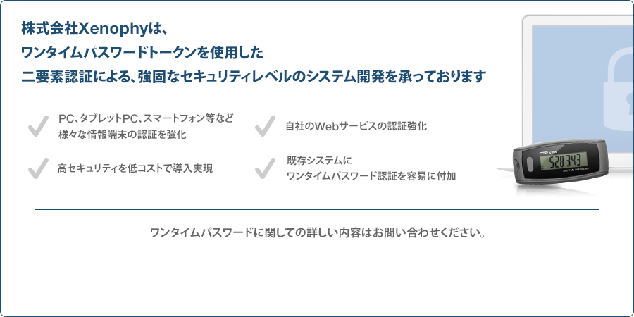 株式会社Xenophyは、ワンタイムパスワードトークンを使用した二要素認証による、強固なセキュリティレベルのシステム開発を承っております